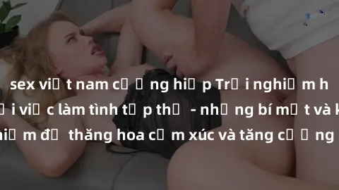 sex việt nam cưỡng hiếp Trải nghiệm hứng khởi cùng với việc làm tình tập thể - những bí mật và kinh nghiệm để thăng hoa cảm xúc và tăng cường sự gắn kết trong mối quan hệ