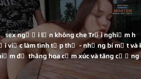 sex người lớn không che Trải nghiệm hứng khởi cùng với việc làm tình tập thể - những bí mật và kinh nghiệm để thăng hoa cảm xúc và tăng cường sự gắn kết trong mối quan hệ