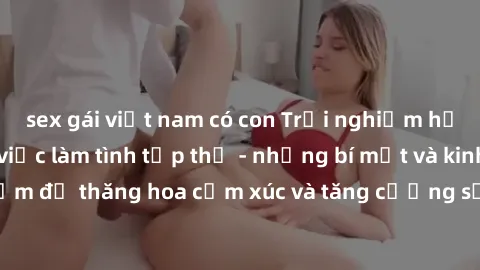 sex gái việt nam có con Trải nghiệm hứng khởi cùng với việc làm tình tập thể - những bí mật và kinh nghiệm để thăng hoa cảm xúc và tăng cường sự gắn kết trong mối quan hệ