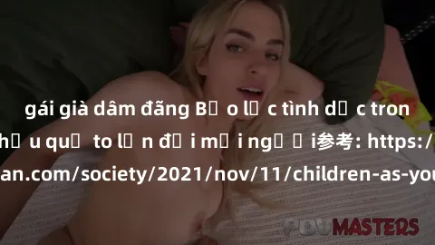 gái già dâm đãng Bạo lực tình dục trong nhóm: nguy cơ và hậu quả to lớn đối mọi người参考: https://www.theguardian.com/society/2021/nov/11/children-as-young-as-four-are-being-sexually-abused-by-groups-i