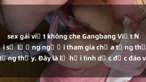 sex gái việt không che Gangbang Việt Nam: Kỷ lục mới với số lượng người tham gia chưa từng thấy. Đây là lễ hội tình dục độc đáo và gây sốc.
