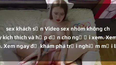 sex khách sạn Video sex nhóm không che mới nhất cực kỳ kích thích và hấp dẫn cho người xem. Xem ngay để khám phá trải nghiệm mới lạ và đầy bất ngờ!