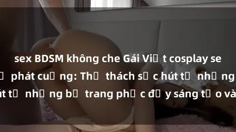 sex BDSM không che Gái Việt cosplay sexy khiến fan hâm mộ phát cuồng: Thử thách sức hút từ những bộ trang phục đầy sáng tạo và quyến rũ!