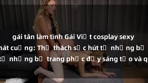 gái tân làm tình Gái Việt cosplay sexy khiến fan hâm mộ phát cuồng: Thử thách sức hút từ những bộ trang phục đầy sáng tạo và quyến rũ!