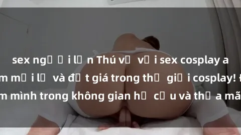 sex người lớn Thú vị với sex cosplay anime: Trải nghiệm mới lạ và đắt giá trong thế giới cosplay! Đắm mình trong không gian hư cấu và thỏa mãn niềm đam mê của bạn!