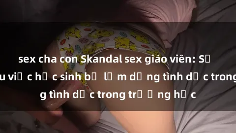 sex cha con Skandal sex giáo viên: Sự thật đằng sau việc học sinh bị lạm dụng tình dục trong trường học