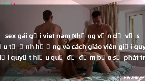 sex gái gọi viet nam Những vấn đề về sex học sinh: Các yếu tố ảnh hưởng và cách giáo viên giải quyết hiệu quả để đảm bảo sự phát triển toàn diện.