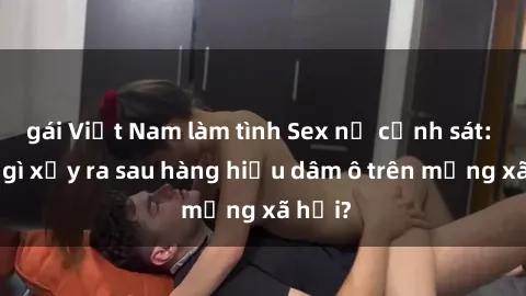 gái Việt Nam làm tình Sex nữ cảnh sát: Điều gì xảy ra sau hàng hiệu dâm ô trên mạng xã hội?