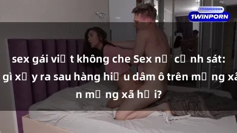sex gái việt không che Sex nữ cảnh sát: Điều gì xảy ra sau hàng hiệu dâm ô trên mạng xã hội?