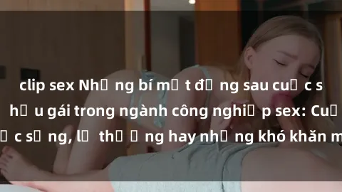 clip sex Những bí mật đằng sau cuộc sống của những nữ hầu gái trong ngành công nghiệp sex: Cuộc sống, lẽ thường hay những khó khăn mà họ phải đối mặt.