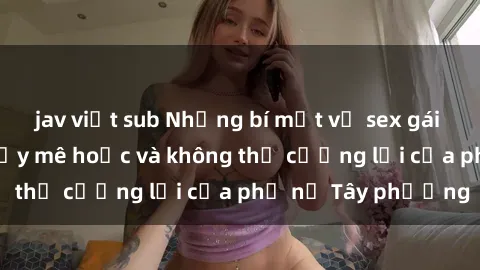 jav việt sub Những bí mật về sex gái Tây: Sự quyến rũ đầy mê hoặc và không thể cưỡng lại của phụ nữ Tây phương