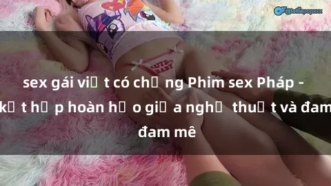 sex gái việt có chồng Phim sex Pháp - Sự kết hợp hoàn hảo giữa nghệ thuật và đam mê