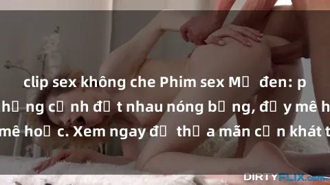 clip sex không che Phim sex Mỹ đen: phút mãnh liệt với những cảnh địt nhau nóng bỏng, đầy mê hoặc. Xem ngay để thỏa mãn cơn khát tình dục của bạn!