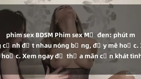 phim sex BDSM Phim sex Mỹ đen: phút mãnh liệt với những cảnh địt nhau nóng bỏng, đầy mê hoặc. Xem ngay để thỏa mãn cơn khát tình dục của bạn!