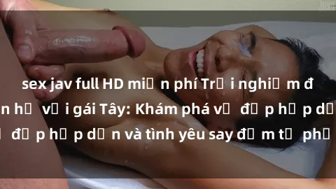 sex jav full HD miễn phí Trải nghiệm đầy mới lạ khi quan hệ với gái Tây: Khám phá vẻ đẹp hấp dẫn và tình yêu say đắm từ phương Tây