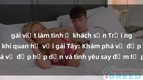 gái việt làm tình ở khách sạn Trải nghiệm đầy mới lạ khi quan hệ với gái Tây: Khám phá vẻ đẹp hấp dẫn và tình yêu say đắm từ phương Tây