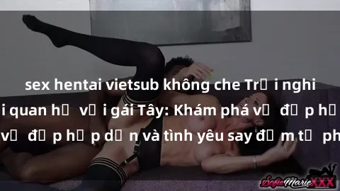 sex hentai vietsub không che Trải nghiệm đầy mới lạ khi quan hệ với gái Tây: Khám phá vẻ đẹp hấp dẫn và tình yêu say đắm từ phương Tây