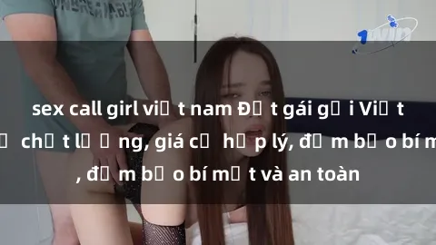 sex call girl việt nam Đặt gái gọi Việt Nam: Dịch vụ chất lượng, giá cả hợp lý, đảm bảo bí mật và an toàn