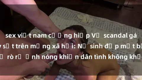 sex việt nam cưỡng hiếp Vụ scandal gái xinh lộ hàng gây sốt trên mạng xã hội: Nữ sinh đẹp mắt bị rò rỉ ảnh nóng khiến dân tình không khỏi bất ngờ và phẫn nộ!
