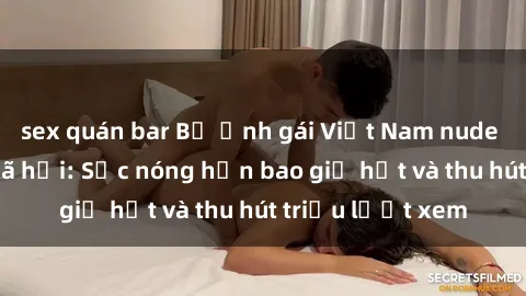 sex quán bar Bộ ảnh gái Việt Nam nude gây sốt mạng xã hội: Sắc nóng hơn bao giờ hết và thu hút triệu lượt xem