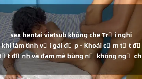 sex hentai vietsub không che Trải nghiệm cực kỳ thú vị khi làm tình với gái đẹp - Khoái cảm tột đỉnh và đam mê bùng nổ không ngờ chỉ trong một đêm!