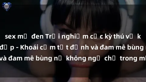 sex mỹ đen Trải nghiệm cực kỳ thú vị khi làm tình với gái đẹp - Khoái cảm tột đỉnh và đam mê bùng nổ không ngờ chỉ trong một đêm!