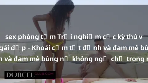 sex phòng tắm Trải nghiệm cực kỳ thú vị khi làm tình với gái đẹp - Khoái cảm tột đỉnh và đam mê bùng nổ không ngờ chỉ trong một đêm!