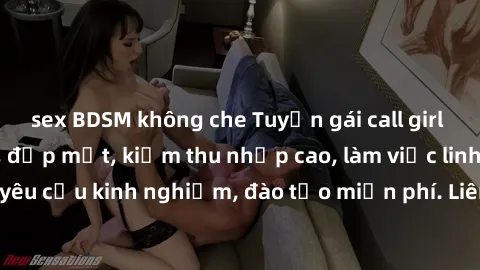 sex BDSM không che Tuyển gái call girl Việt Nam gợi cảm, đẹp mắt, kiếm thu nhập cao, làm việc linh hoạt, không yêu cầu kinh nghiệm, đào tạo miễn phí. Liên hệ ngay để biết thêm chi tiết!
