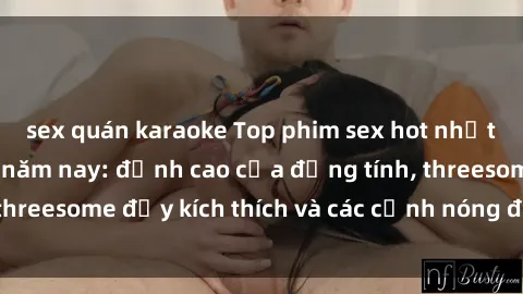 sex quán karaoke Top phim sex hot nhất không thể bỏ lỡ năm nay: đỉnh cao của đồng tính, threesome đầy kích thích và các cảnh nóng đang gây sốt!