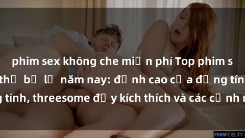 phim sex không che miễn phí Top phim sex hot nhất không thể bỏ lỡ năm nay: đỉnh cao của đồng tính, threesome đầy kích thích và các cảnh nóng đang gây sốt!