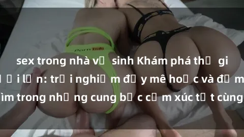 sex trong nhà vệ sinh Khám phá thế giới mới với sex người lớn: trải nghiệm đầy mê hoặc và đắm chìm trong những cung bậc cảm xúc tột cùng, hứng khởi và cuốn hút.