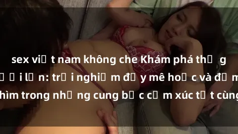sex việt nam không che Khám phá thế giới mới với sex người lớn: trải nghiệm đầy mê hoặc và đắm chìm trong những cung bậc cảm xúc tột cùng, hứng khởi và cuốn hút.