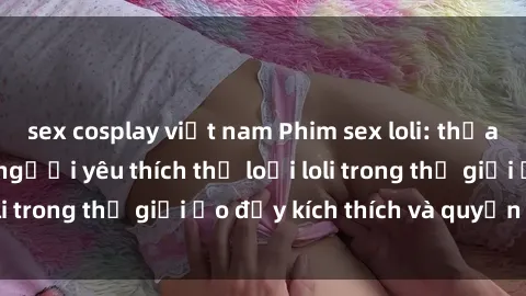 sex cosplay việt nam Phim sex loli: thỏa mãn đam mê của người yêu thích thể loại loli trong thế giới ảo đầy kích thích và quyến rũ.