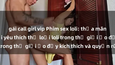 gái call girl vip Phim sex loli: thỏa mãn đam mê của người yêu thích thể loại loli trong thế giới ảo đầy kích thích và quyến rũ.