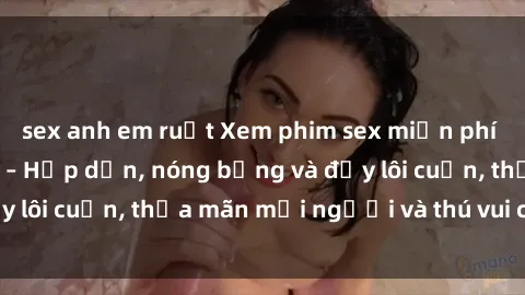 sex anh em ruột Xem phim sex miễn phí online ngay tại đây – Hấp dẫn, nóng bỏng và đầy lôi cuốn, thỏa mãn mọi người và thú vui của bạn!