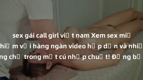 sex gái call girl việt nam Xem sex miễn phí: Cùng trải nghiệm với hàng ngàn video hấp dẫn và nhiều thể loại đa dạng chỉ trong một cú nhấp chuột! Đừng bỏ lỡ cơ hội thưởng thức tuyệt vời này ngay hôm na