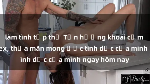 làm tình tập thể Tận hưởng khoái cảm với gái xinh sex, thỏa mãn mong ước tình dục của mình ngay hôm nay