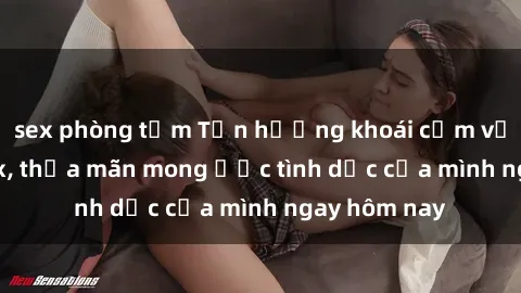 sex phòng tắm Tận hưởng khoái cảm với gái xinh sex, thỏa mãn mong ước tình dục của mình ngay hôm nay