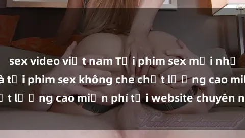 sex video việt nam Tải phim sex mới nhất hot nhất - Xem và tải phim sex không che chất lượng cao miễn phí tại website chuyên nghiệp.