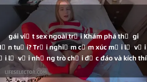 gái việt sex ngoài trời Khám phá thế giới sex trực tuyến: Hơn tuổi? Trải nghiệm cảm xúc mới lạ với những trò chơi độc đáo và kích thích người lớn