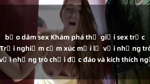 bạo dâm sex Khám phá thế giới sex trực tuyến: Hơn tuổi? Trải nghiệm cảm xúc mới lạ với những trò chơi độc đáo và kích thích người lớn