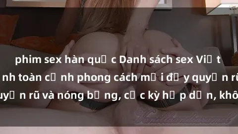 phim sex hàn quốc Danh sách sex Việt Nam không che - Ảnh toàn cảnh phong cách mới đầy quyến rũ và nóng bỏng, cực kỳ hấp dẫn, không thể bỏ qua!