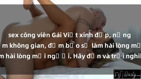 sex công viên Gái Việt xinh đẹp, nồng nàn làm tình say đắm không gian, đảm bảo sẽ làm hài lòng mọi người. Hãy đến và trải nghiệm ngay!