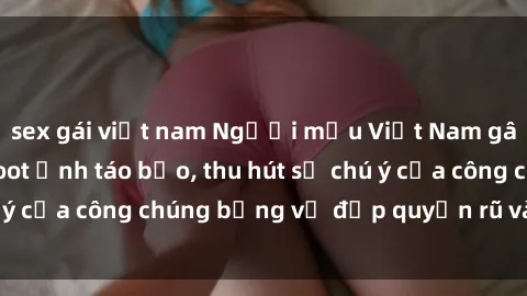 sex gái việt nam Người mẫu Việt Nam gây sốt với loạt shoot ảnh táo bạo, thu hút sự chú ý của công chúng bằng vẻ đẹp quyến rũ và gợi cảm.