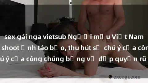 sex gái nga vietsub Người mẫu Việt Nam gây sốt với loạt shoot ảnh táo bạo, thu hút sự chú ý của công chúng bằng vẻ đẹp quyến rũ và gợi cảm.