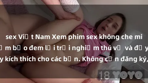 sex Việt Nam Xem phim sex không che miễn phí tại đây, đảm bảo đem lại trải nghiệm thú vị và đầy kích thích cho các bạn. Không cần đăng ký, hoàn toàn miễn phí.