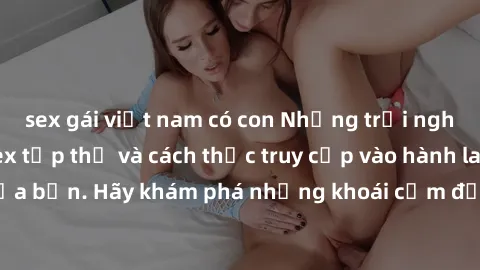 sex gái việt nam có con Những trải nghiệm mới lạ với sex tập thể và cách thức truy cập vào hành lang đam mê của bạn. Hãy khám phá những khoái cảm đầy kích thích với tập thể hấp dẫn!