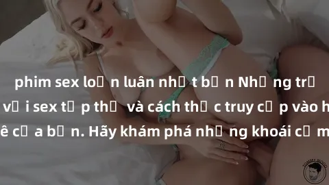 phim sex loạn luân nhật bản Những trải nghiệm mới lạ với sex tập thể và cách thức truy cập vào hành lang đam mê của bạn. Hãy khám phá những khoái cảm đầy kích thích với tập thể hấp dẫn!