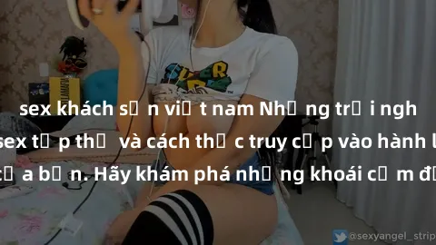 sex khách sạn việt nam Những trải nghiệm mới lạ với sex tập thể và cách thức truy cập vào hành lang đam mê của bạn. Hãy khám phá những khoái cảm đầy kích thích với tập thể hấp dẫn!