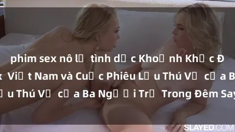 phim sex nô lệ tình dục Khoảnh Khắc Đầy Kịch Tính: Sex  Việt Nam và Cuộc Phiêu Lưu Thú Vị của Ba Người Trẻ Trong Đêm Say Đắm